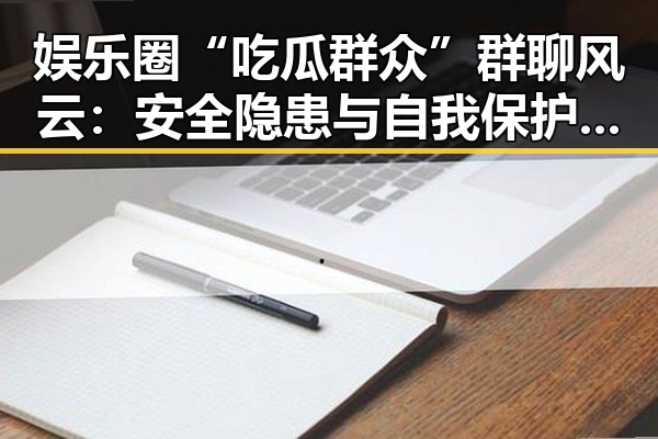 娱乐圈“吃瓜群众”群聊风云：安全隐患与自我保护指南
