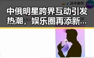 中俄明星跨界互动引发热潮，娱乐圈再添新亮点